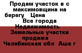 Продам участок в с.максимовщина на берегу › Цена ­ 1 000 000 - Все города Недвижимость » Земельные участки продажа   . Челябинская обл.,Аша г.